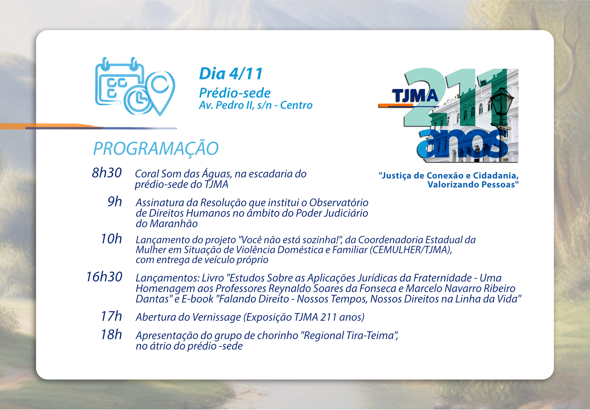A imagem é um cartaz de programação de um evento que ocorrerá no dia 4 de novembro no prédio-sede do TJMA (Tribunal de Justiça do Maranhão), localizado na Av. Pedro II, s/n - Centro. O cartaz inclui o logotipo do TJMA e a frase "Justiça de Conexão e Cidadania, Valorizando Pessoas". A programação do evento é a seguinte:PROGRAMAÇÃO8h30 Coral São João, na escadaria do prédio-sede do TJMA9h Assinatura da Resolução que institui o Observatório de Direitos Humanos no âmbito do Poder Judiciário do Maranhão10h Lançamento do projeto "Você não está sozinha!", da Coordenadoria Estadual da Mulher em Situação de Violência Doméstica e Familiar (CEMULHER/TJMA), com entrega de veículo próprio16h30 Lançamento dos Livros do Ministro Reynaldo Soares da Fonseca (e-book e físico)17h Abertura do Vernissage (Exposição TJMA 211 anos)18h Apresentação do grupo de chorinho "Regional Tira-Teima", no átrio do prédio-sede