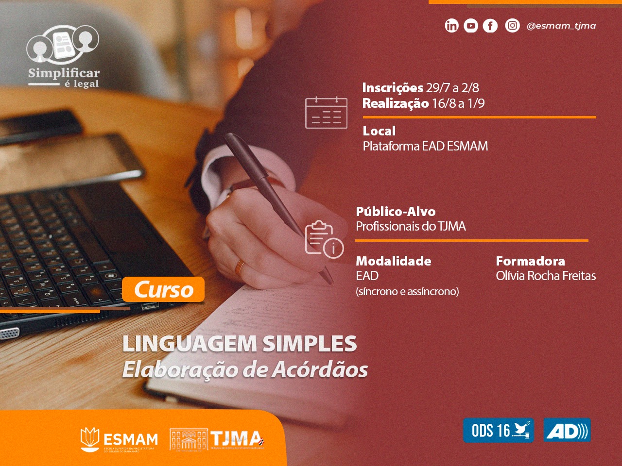 Imagem horizontal, colorida, de anúncio de um curso. No canto superior esquerdo, há o logotipo 'Simplificar é Legal' e abaixo dele informações sobre inscrições e realização do curso, com datas que vão de 29/7 a 28/8 para inscrições e de 16/8 a 1/9 para realização. Estas informações estão sobrepostas a uma imagem desfocada de uma pessoa escrevendo em um caderno. No centro à direita, há informações sobre o público-alvo ¿Profissionais do TJMA¿, modalidade ¿EAD (síncrono e assíncrono)¿, formadora ¿Olivia Rocha Freitas¿, e o nome do curso ¿LINGUAGEM SIMPLES Elaboração de Acórdãos¿. Abaixo desses detalhes, estão os logotipos da ESMAM e TJMA junto com as siglas dos órgãos ADI e ODS 16.4.