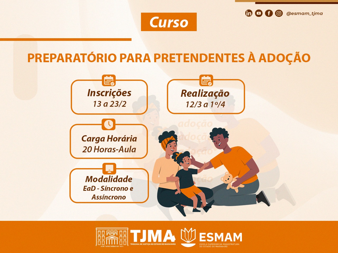 O pôster é sobre um curso preparatório para pretendentes à adoção, com inscrições de 13 a 23 de fevereiro e realização de 12 de março a 1º de abril. A carga horária é de 20 horas-aula, na modalidade EaD (Ensino a Distância), com aulas síncronas e assíncronas. Há uma ilustração de uma família feliz e os logotipos do Tribunal de Justiça do Estado do Maranhão (TJMA) e da Escola Superior da Magistratura do Estado do Maranhão (ESMAM). O poster apresenta uma figura de três pessoas, um homem, uma mulher e uma criança brincando com um urso de pelúcia.