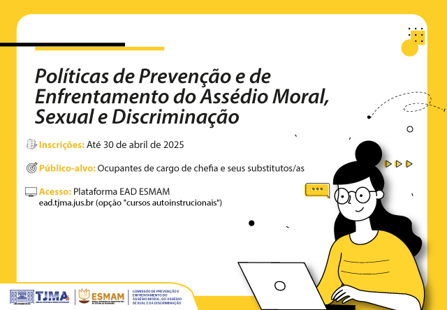 A imagem tem um fundo predominantemente branco, com elementos gráficos em preto e amarelo. No topo esquerdo, há um bloco amarelo com uma linha preta horizontal logo abaixo. O título do curso está escrito em negrito: "Políticas de Prevenção e de Enfrentamento do Assédio Moral, Sexual e Discriminação".

Abaixo do título, há três informações principais destacadas com ícones:

Inscrições: Até 30 de abril de 2025 (ícone de calendário).
Público-alvo: Ocupantes de cargo de chefia e seus substitutos/as (ícone de um grupo de pessoas).
Acesso: Plataforma EAD ESMAM ¿ ead.tjma.jus.br (opção "cursos autoinstrucionais") (ícone de um computador).
No canto direito da imagem, há uma ilustração de uma mulher com cabelos longos, óculos e blusa amarela. Ela está olhando para um notebook branco e digitando. A ilustração tem um estilo simples e moderno, com linhas finas e poucos detalhes.