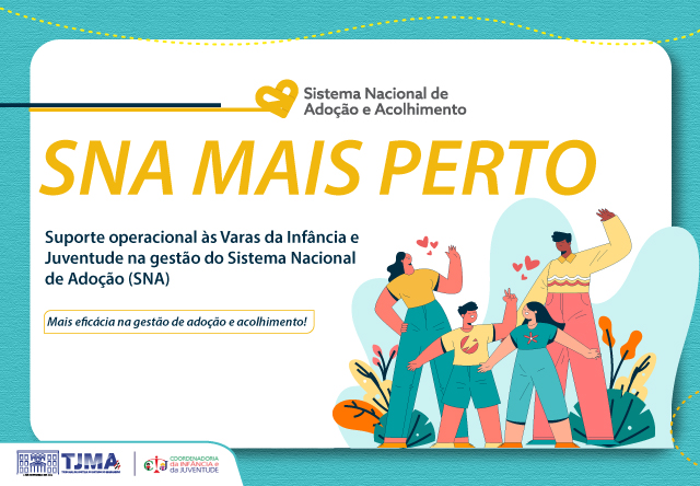 A imagem é um cartaz promocional do Sistema Nacional de Adoção e Acolhimento (SNA).

No topo, há o logotipo do SNA, que inclui um coração estilizado e o texto "Sistema Nacional de Adoção e Acolhimento". Logo abaixo, em letras amarelas chamativas, está escrito "SNA MAIS PERTO". Há também um texto explicativo: "Suporte operacional às Varas da Infância e Juventude na gestão do Sistema Nacional de Adoção (SNA)".

A mensagem se complementa com uma faixa amarela na parte central do cartaz, com o texto: "Mais eficácia na gestão de adoção e acolhimento!"

Na parte inferior esquerda, aparecem os logotipos do Tribunal de Justiça do Maranhão (TJMA) e da Coordenadoria da Juventude. Do lado direito, há uma ilustração mostrando quatro pessoas ¿ duas adultas e duas crianças ¿ interagindo de maneira amigável, cercadas por corações que simbolizam afeto e acolhimento.