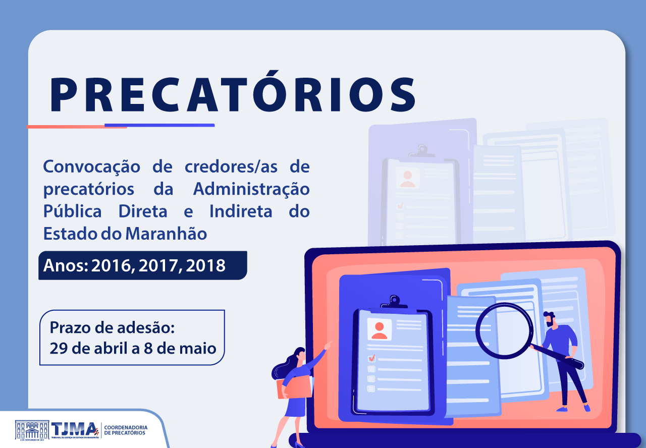 Card digital em fundo azul claro e branco. Na parte superior, o título "PRECATÓRIOS" aparece em letras grandes e azul-escuro, com uma linha colorida (vermelha, roxa e azul) logo abaixo.
O texto principal, também em azul-escuro, informa:
"Convocação de credores/as de precatórios da Administração Pública Direta e Indireta do Estado do Maranhão".
Abaixo, um destaque em caixa azul com letras brancas diz: "Anos: 2016, 2017, 2018".

Do lado esquerdo inferior, um quadro azul informa:
"Prazo de adesão: 29 de abril a 8 de maio".

À direita da imagem, há ilustrações coloridas: uma mulher de cabelos longos apontando para uma tela gigante que exibe documentos e pranchetas, enquanto um homem segura uma lupa, como se estivesse analisando papéis.

No canto inferior esquerdo, está o logotipo do TJMA (Tribunal de Justiça do Maranhão) e a inscrição "Coordenadoria de Precatórios".