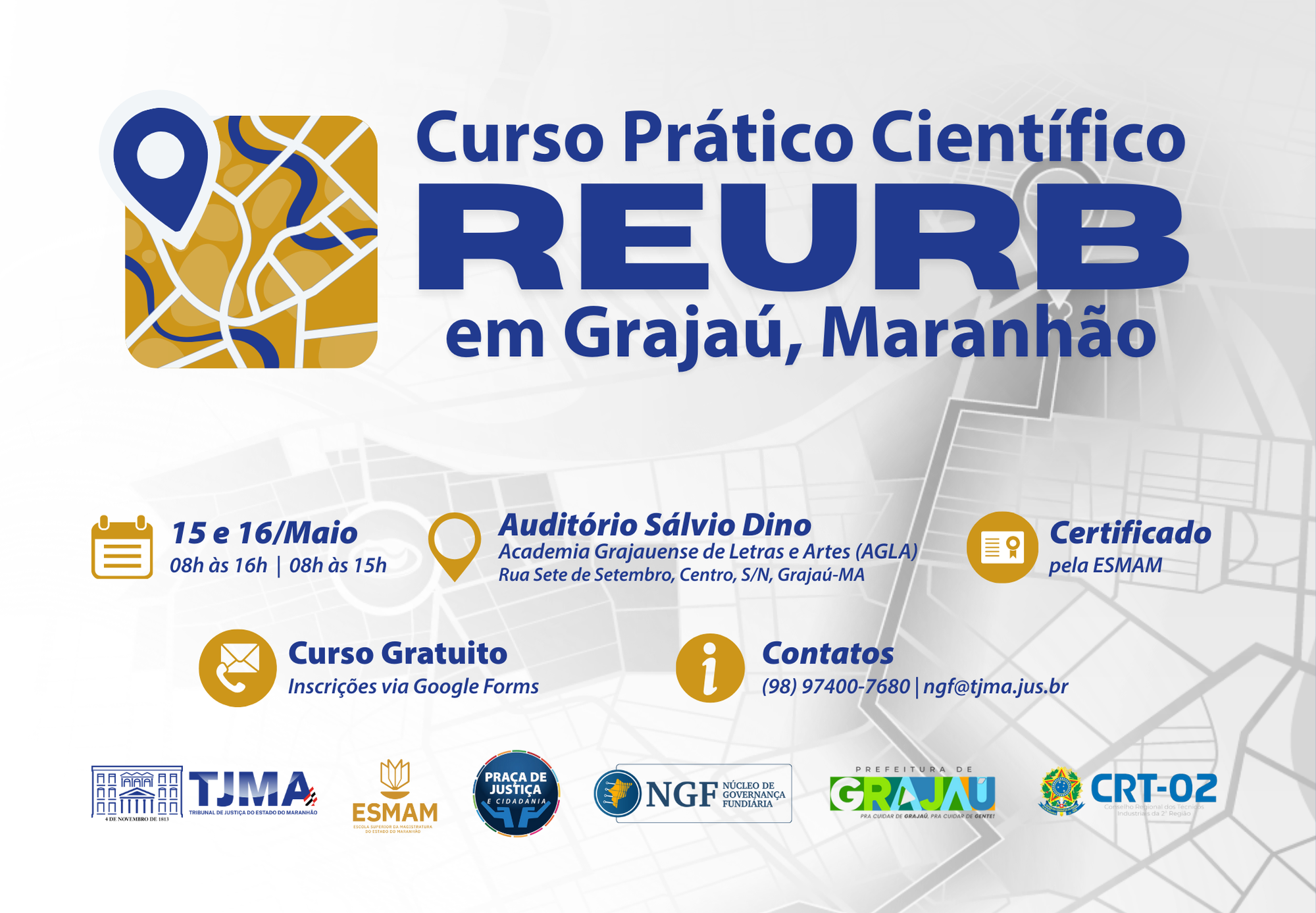 A imagem é um cartaz digital de divulgação do "Curso Prático Científico REURB em Grajaú, Maranhão".
No canto superior esquerdo, há um ícone de mapa estilizado em cores amarelo, azul e branco, com um marcador de localização (pin) branco e azul sobreposto.

O título principal está em letras grandes e azuis:
"Curso Prático Científico REURB em Grajaú, Maranhão".

Abaixo, há informações detalhadas:

Datas e horários:

"15 e 16/Maio"

"08h às 16h | 08h às 15h"
(ao lado de um ícone de calendário amarelo).

Local:

"Auditório Sálvio Dino"

"Academia Grajauense de Letras e Artes (AGLA)"

"Rua Sete de Setembro, Centro, S/N, Grajaú-MA"
(acompanhado de um ícone de marcador de localização amarelo).

Certificação:

"Certificado pela ESMAM"
(ícone de certificado amarelo).

Curso gratuito:

"Inscrições via Google Forms"
(ícone de e-mail amarelo).

Contato:

"(98) 97400-7680 | ngf@tjma.jus.br"
(ícone de informação amarelo).

No rodapé, aparecem os logotipos das instituições realizadoras e apoiadoras:

Tribunal de Justiça do Estado do Maranhão (TJMA)

Escola Superior da Magistratura do Maranhão (ESMAM)

Programa Praça da Justiça e Cidadania

Núcleo de Governança Fundiária (NGF)

Prefeitura de Grajaú

Corregedoria Geral da Justiça (CRT-02)

O fundo do cartaz tem um leve mapa estilizado em tons claros de cinza e branco, dando ênfase ao tema urbanístico.