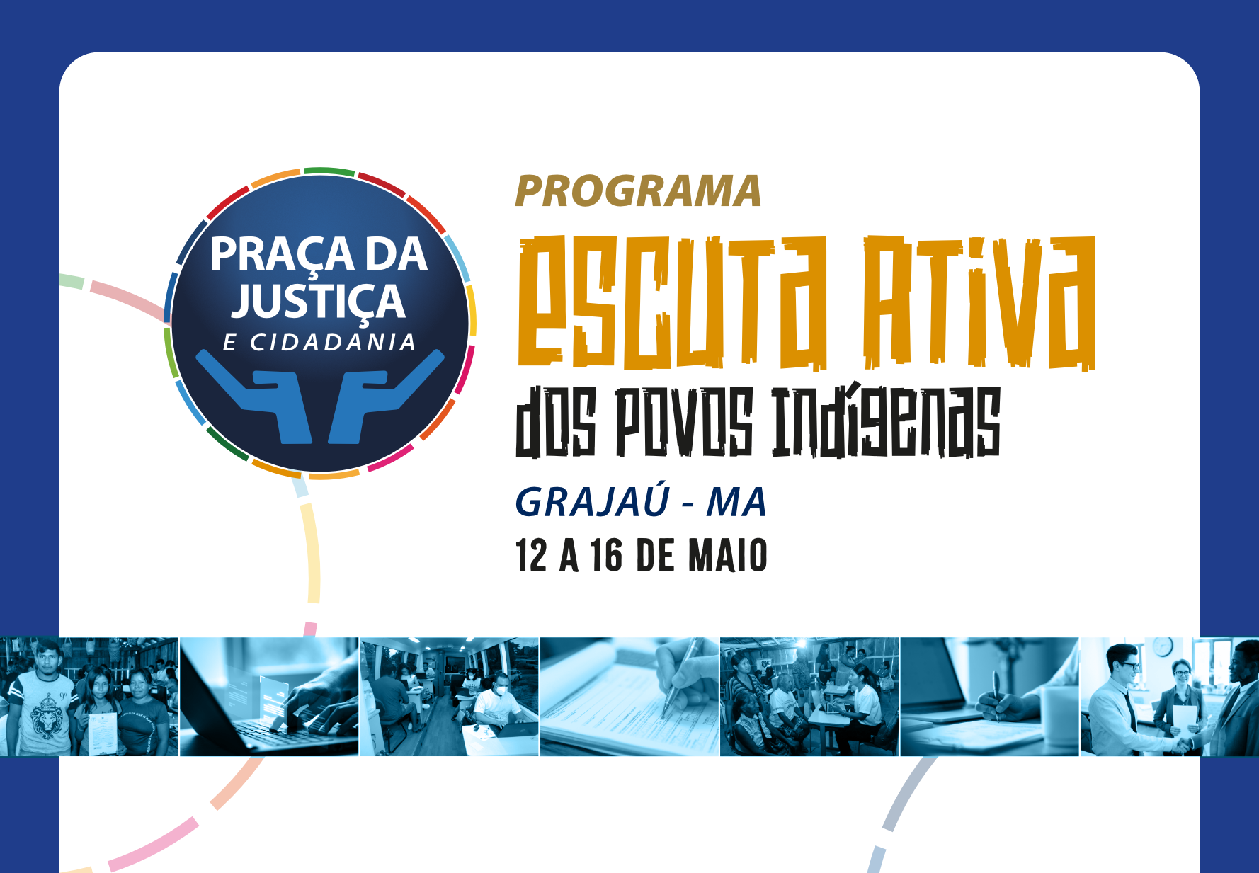 Card horizontal do Programa Praça da Justiça - Escuta Ativa dos Povos indígenas. A imagem mostra um cartão do Programa Escuta Ativa dos Povos Indígenas em Grajaú, Maranhão. No topo, há um logotipo circular com as palavras Praça da Justiça e Cidadania e um símbolo azul. Logo abaixo, o título do programa se destaca em letras grandes e amarelas: Escuta Ativa. Em letras menores e pretas, está escrito dos povos indígenas e Grajaú - MA. Na parte inferior do cartão, uma faixa azul exibe várias fotos em tons de azul, mostrando diferentes cenas de interação e atividades comunitárias.