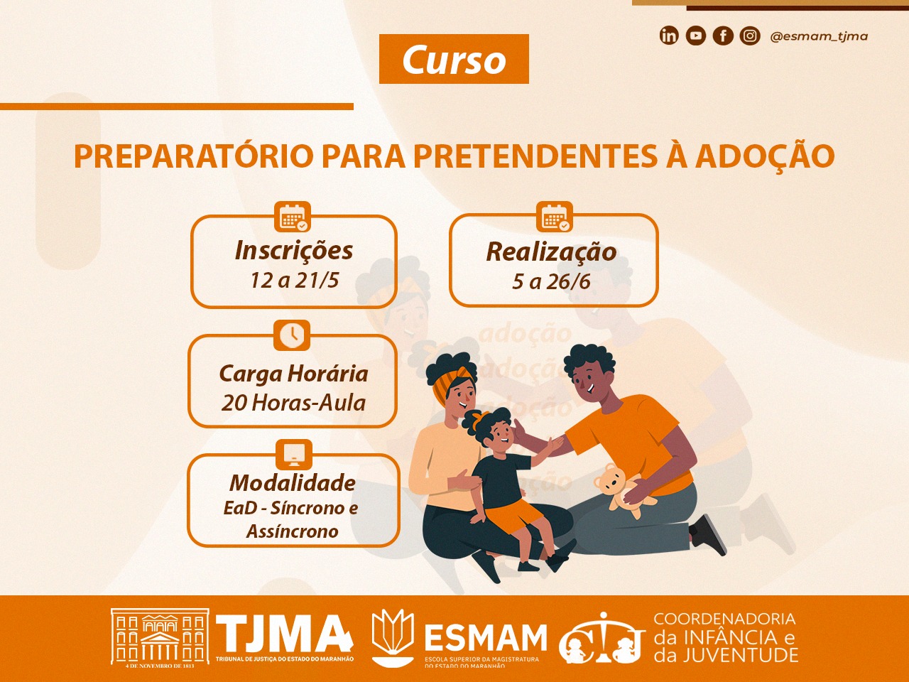 Card digital com fundo em tons claros e detalhes em laranja. No topo, há uma faixa laranja com a palavra "Curso" em branco. Abaixo, em letras grandes laranja, lê-se: ¿PREPARATÓRIO PARA PRETENDENTES À ADOÇÃO¿.    No centro da imagem, há quatro caixas com borda laranja contendo informações do curso:    À esquerda, a caixa com ícone de calendário diz:  Inscrições ¿ 12 a 21/5    À direita, também com ícone de calendário:  Realização ¿ 5 a 26/6    Abaixo da primeira, com ícone de relógio:  Carga Horária ¿ 20 Horas-Aula    Ao lado, com ícone de computador:  Modalidade ¿ EaD (Síncrono e Assíncrono)    À direita das caixas, há uma ilustração de uma família negra com dois adultos (um homem e uma mulher) e uma criança. Todos usam roupas em tons de laranja e preto. Estão sentados e sorrindo, e o homem segura um ursinho de pelúcia.    Na base do card, em uma faixa laranja, aparecem os logotipos do TJMA (Tribunal de Justiça do Maranhão), da ESMAM (Escola Superior da Magistratura do Maranhão) e da Coordenadoria da Infância e da Juventude. No canto superior direito, há ícones das redes sociais (LinkedIn, Instagram, YouTube e Facebook) e o perfil @esmam_tjma.