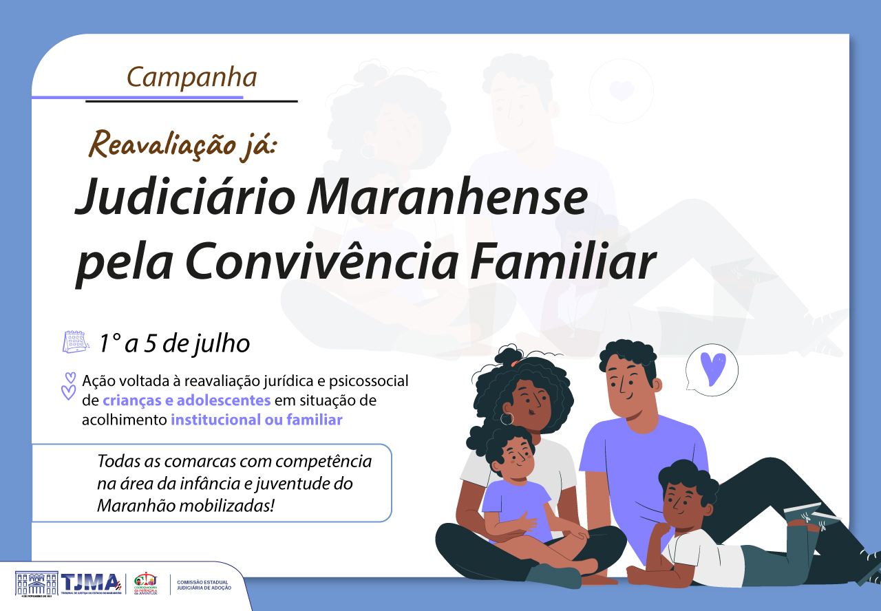 Judiciário mobiliza comarcas para reavaliação de acolhimento de crianças e adolescentes Card institucional com fundo branco e bordas superiores azul claro. No canto superior esquerdo, lê-se:
¿Campanha
Reavaliação já:
Judiciário Maranhense pela Convivência Familiar¿
Logo abaixo, há um calendário com a data:
¿1º a 5 de julho¿
Em seguida, uma descrição da ação com ícones em roxo claro:
¿Ação voltada à reavaliação jurídica e psicossocial de crianças e adolescentes em situação de acolhimento institucional ou familiar.¿
Logo abaixo, em um quadro com bordas azul claro, está escrito:
¿Todas as comarcas com competência na área da infância e juventude do Maranhão mobilizadas!¿
À direita do texto, há uma ilustração de uma família negra composta por duas crianças (menino e menina) e dois adultos, sentados juntos em atitude afetuosa. Ao fundo, com transparência, vê-se outra família desfocada.
Na parte inferior do card estão os logotipos do Tribunal de Justiça do Maranhão (TJMA), da Coordenadoria da Infância e Juventude (CIJ) e da Comissão Estadual Judiciária de Adoção (CEJA).
O tom geral da imagem é acolhedor e informativo, com destaque para a promoção da convivência familiar e o cuidado com crianças e adolescentes em acolhimento.