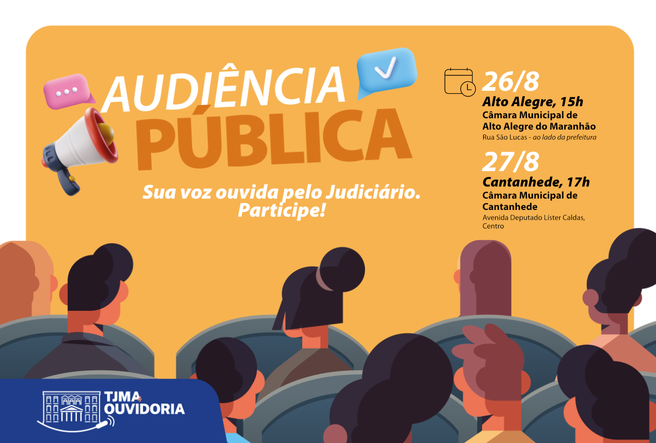 Cartão horizontal da audiência pública em Alto Alegre e Cantanhede. A imagem é um cartaz de divulgação para uma "Audiência Pública". Aqui estão os detalhes que podem ser vistos na imagem: Título Principal: "AUDIÊNCIA PÚBLICA" em letras grandes, com um megafone e um balão de fala com um sinal de 'check'. Slogan: "Sua voz ouvida pelo Judiciário. Participe!". Informações sobre os eventos: 26/8: Local: Alto Alegre, 15h; Endereço: Câmara Municipal de Alto Alegre do Maranhão, Rua São Lucas - ao lado da prefeitura. 27/8: Local: Cantanhede, 17h; Endereço: Câmara Municipal de Cantanhede, Avenida Deputado Lister Caldas, Centro; Cenário: A parte inferior da imagem mostra uma plateia de pessoas de costas, sentadas em cadeiras, como se estivessem em um auditório. Logotipo: No canto inferior esquerdo, há o logotipo do "TJMA OUVIDORIA". A imagem tem um estilo de ilustração digital, com cores vibrantes e um design moderno.