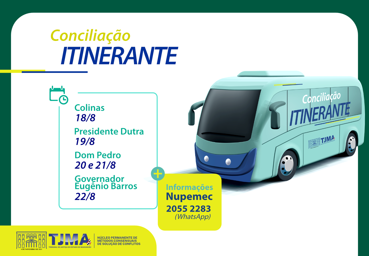 A imagem é um anúncio institucional do Tribunal de Justiça do Estado do Maranhão (TJMA) promovendo o projeto "Conciliação Itinerante", uma iniciativa que leva serviços de conciliação diretamente às comunidades por meio de uma unidade móvel ¿ representada por um ônibus personalizado com a identidade visual do projeto.

¿ Destaques Visuais
Um ônibus com o letreiro ¿Conciliação Itinerante¿, simbolizando mobilidade e acesso à justiça.

Logotipo do TJMA e menção ao Nupemec ¿ Núcleo Permanente de Métodos Consensuais de Solução de Conflitos.

Cores institucionais e design limpo, voltado para informar com clareza.

¿ Roteiro de Atendimento
O serviço será oferecido nas seguintes cidades e datas:

Colinas: 18 de agosto

Presidente Dutra: 19 de agosto

Dom Pedro: 20 e 21 de agosto

Governador Eugênio Barros: 22 de agosto

¿ Informações de Contato
Nupemec

WhatsApp: 2055 2283

¿ Propósito
A proposta é facilitar o acesso da população à resolução de conflitos de forma consensual, rápida e gratuita, especialmente em regiões mais afastadas dos grandes centros.