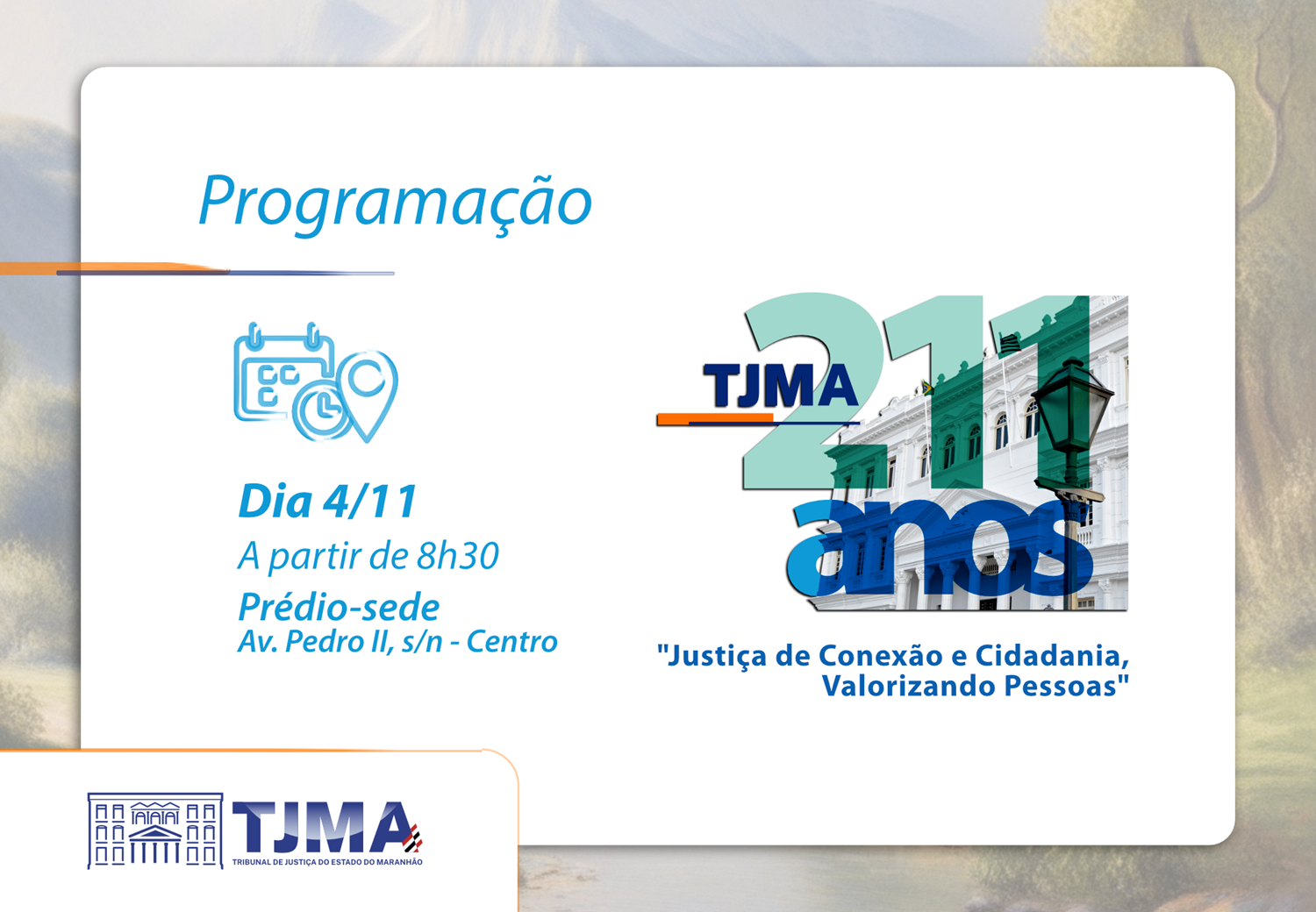 TJMA celebra 211 anos com programação especial no dia 4 de novembro A imagem é um cartaz de programação de um evento do Tribunal de Justiça do Estado do Maranhão (TJMA). O cartaz contém as seguintes informações: Título: "Programação" Data e horário: "Dia 4/11 A partir de 8h30" Local: "Prédio-sede Av. Pedro II, s/n - Centro" Logo do TJMA: com o texto "TJMA 211 anos" Slogan: "Justiça de Conexão e Cidadania, Valorizando Pessoas" Além disso, o cartaz inclui ícones de calendário e localização, e uma imagem do prédio do TJMA.