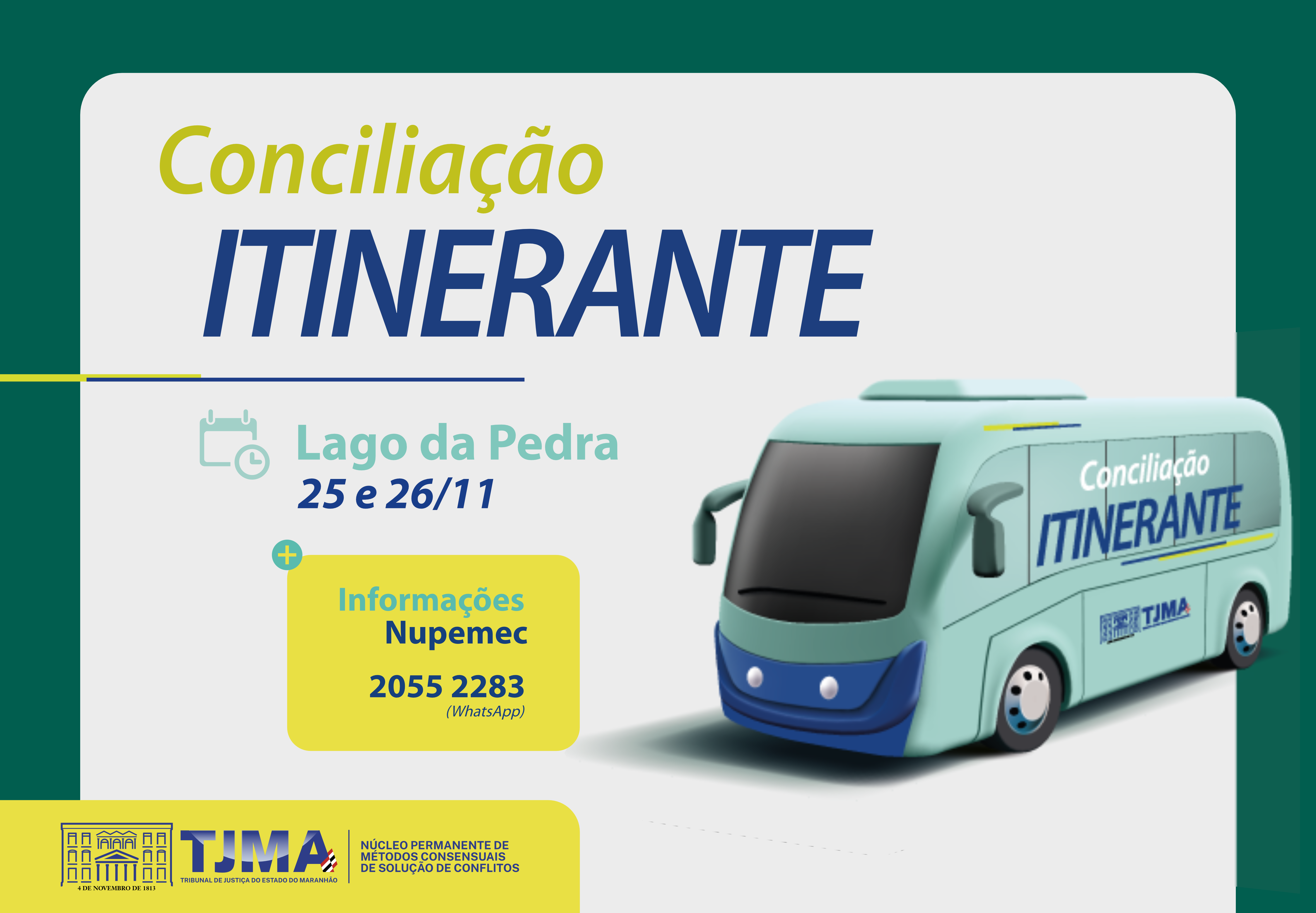 A imagem é um pôster digital ou folheto com uma paleta de cores predominantemente verde e azul. No topo, há o texto ¿Conciliação ITINERANTE¿ em letras grandes e em negrito. Abaixo disso, há uma ilustração de um ônibus azul com o mesmo texto ¿Conciliação ITINERANTE¿ em seu lado. O ônibus está em um fundo verde claro. À esquerda da imagem, há informações adicionais que dizem ¿Lago da Pedra 25 e 26/11,¿ seguido por ¿Informações Nupemec 2055 2283 @NupemecTjma.¿ Na parte inferior da imagem, existem logotipos e possivelmente o nome de uma organização: TJMA - Tribunal de Justiça do Maranhão, juntamente com outros textos menores e logotipos que não estão claramente visíveis. O conteúdo sugere que essa imagem está informando sobre um evento ou serviço relacionado à conciliação legal que ocorrerá em Lago da Pedra nos dias 25 e 26 de novembro, com informações de contato fornecidas para mais detalhes.