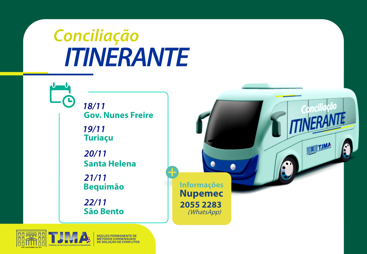 descreva essa imagem
A imagem é um cartaz informativo sobre o projeto "Conciliação Itinerante" do Tribunal de Justiça do Estado do Maranhão (TJMA). O cartaz apresenta um ônibus estilizado com a inscrição "Conciliação Itinerante" e o logotipo do TJMA.

O cartaz informa as datas e locais onde o projeto estará presente:

18/11: Gov. Nunes Freire

19/11: Turiaçu

20/11: Santa Helena

21/11: Bequimão

22/11: São Bento

Há também um ícone de calendário ao lado das datas e locais. No canto inferior direito, há um quadro amarelo com informações de contato para mais detalhes, indicando "Informações Nupemec 2055 2283 (WhatsApp)". No canto inferior esquerdo, há o logotipo do TJMA e a descrição "Núcleo Permanente de Métodos Consensuais de Solução de Conflitos".