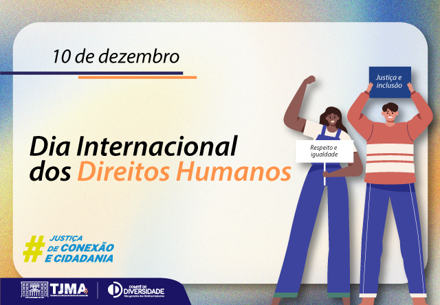 Cartão horizontal alusivo ao Dia Internacional dos Direitos Humanos. A imagem é um cartaz comemorativo do Dia Internacional dos Direitos Humanos, celebrado em 10 de dezembro. No centro do cartaz, há o texto "Dia Internacional dos Direitos Humanos" em letras grandes, com "Direitos Humanos" destacado em laranja. Acima deste texto, está a data "10 de dezembro". À direita, há duas ilustrações de pessoas levantando placas. A pessoa à esquerda segura uma placa com os dizeres "Respeito e igualdade", enquanto a pessoa à direita segura uma placa com os dizeres "Justiça e inclusão".

No canto inferior esquerdo, há um logotipo com a hashtag "#JUSTIÇA DE CONEXÃO E CIDADANIA". Abaixo da hashtag, há os logotipos do TJMA (Tribunal de Justiça do Maranhão) e do Comitê de Diversidade.
