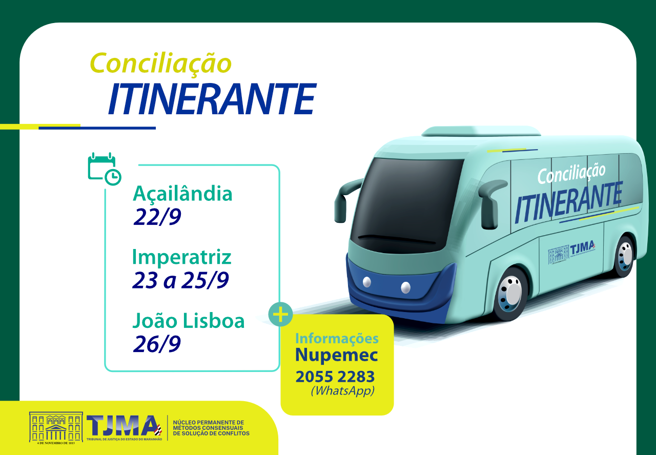A imagem é uma arte promocional do projeto Conciliação Itinerante do Tribunal de Justiça do Maranhão (TJMA). Ela apresenta uma ilustração estilizada de um ônibus azul, com a identidade visual do TJMA e a marca do projeto estampada com destaque: ¿Conciliação Itinerante¿. O veículo está representado em movimento, simbolizando a mobilidade e o alcance da Justiça junto à população.

Na parte central da imagem, estão os municípios atendidos e as respectivas datas da ação:

Açailândia ¿ 22 de setembro

Imperatriz ¿ 23 a 25 de setembro

João Lisboa ¿ 26 de setembro

Há também uma seção de informações de contato, destacando o número de WhatsApp do Nupemec: (98) 2055-2283, para agendamentos e dúvidas.

No rodapé, aparece o logotipo institucional do TJMA e a identificação do Núcleo Permanente de Métodos Consensuais de Solução de Conflitos, responsável pela realização do projeto.

A imagem transmite dinamismo, acessibilidade e compromisso com a promoção da conciliação como instrumento de cidadania.