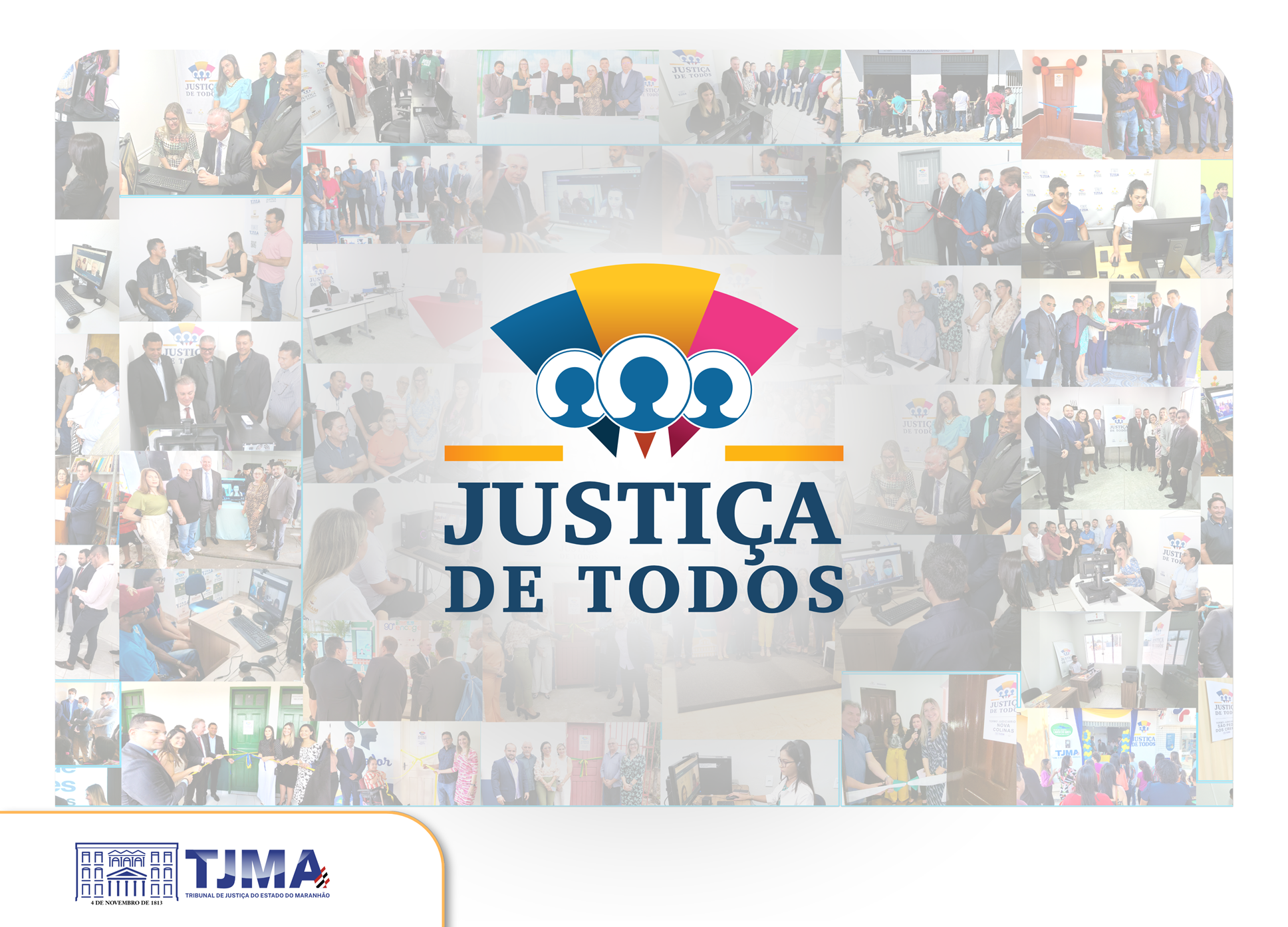 A imagem é um pôster promocional do Tribunal de Justiça do Maranhão (TJMA). O design principal é uma colagem de várias fotos menores, dispostas de forma irregular, formando um mosaico que cobre a maior parte da tela.

No centro da colagem, há um logotipo em destaque com a frase "JUSTIÇA DE TODOS". Acima do texto, há um ícone com três figuras de pessoas, com a figura do meio ligeiramente maior, sobrepostas a três arcos de cores diferentes: azul, amarelo e rosa. Uma linha horizontal laranja separa o ícone do texto.

As fotos na colagem parecem ser de eventos e atividades relacionadas ao tribunal, mostrando pessoas em diferentes cenários, como escritórios, salas de audiência e cerimônias. A maioria das fotos mostra grupos de pessoas, sugerindo a colaboração e a participação comunitária.

No canto inferior esquerdo do pôster, há um logotipo secundário do TJMA, com um desenho estilizado de um prédio e o texto "TRIBUNAL DE JUSTIÇA DO ESTADO DO MARANHÃO".