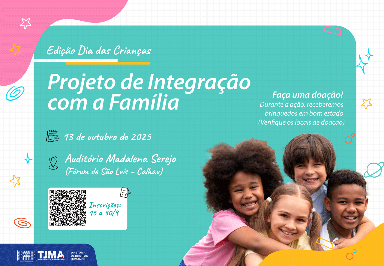Card colorido com tema infantil. No canto superior esquerdo, há uma mancha rosa em formato orgânico com estrelas e desenhos, acompanhada do texto em branco: ¿Edição Dia das Crianças¿. Abaixo, em um fundo azul turquesa quadriculado, em letras brancas grandes: ¿Projeto de Integração com a Família¿.

No lado esquerdo, em letras menores:

13 de outubro de 2025 (acompanhado de um ícone de calendário).

Auditório Madalena Serejo (Fórum de São Luís ¿ Calhau) (ao lado de um ícone de localização).

Um QR Code com o aviso: ¿Inscrições: 15 a 30/9¿.

No canto direito, em letras brancas menores:
¿Faça uma doação! Durante a ação, receberemos brinquedos em bom estado (Verifique os locais de doação)¿.

Na parte inferior direita, aparecem quatro crianças sorridentes e abraçadas:

Uma menina negra de cabelo volumoso e blusa rosa,

Um menino de cabelo liso castanho,

Uma menina branca loira de tranças,

Um menino negro de cabelo curto, vestindo camiseta azul.

O rodapé traz a logomarca do TJMA ¿ Tribunal de Justiça do Maranhão, junto ao texto: ¿Diretoria de Direitos Humanos¿.