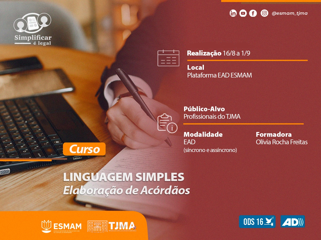 Ilustração horizontal, colorida, de curso ¿LINGUAGEM SIMPLES: Elaboração de Acórdãos¿. Mostra detalhe de uma pessoa escrevendo em um bloco de notas com uma caneta. O fundo é predominantemente laranja com texto em branco e preto, proporcionando contraste e destacando as informações. O curso é oferecido pela ESMAM, associado ao TJMA, de 16 de agosto a 1º de setembro. É direcionado a profissionais do TJMA e será ministrado por Olívia Rocha Freitas através da plataforma EAD. Os logos do Simplificar é Legal, ESMAM (@esam.tjma) e ADI também estão presentes na imagem.