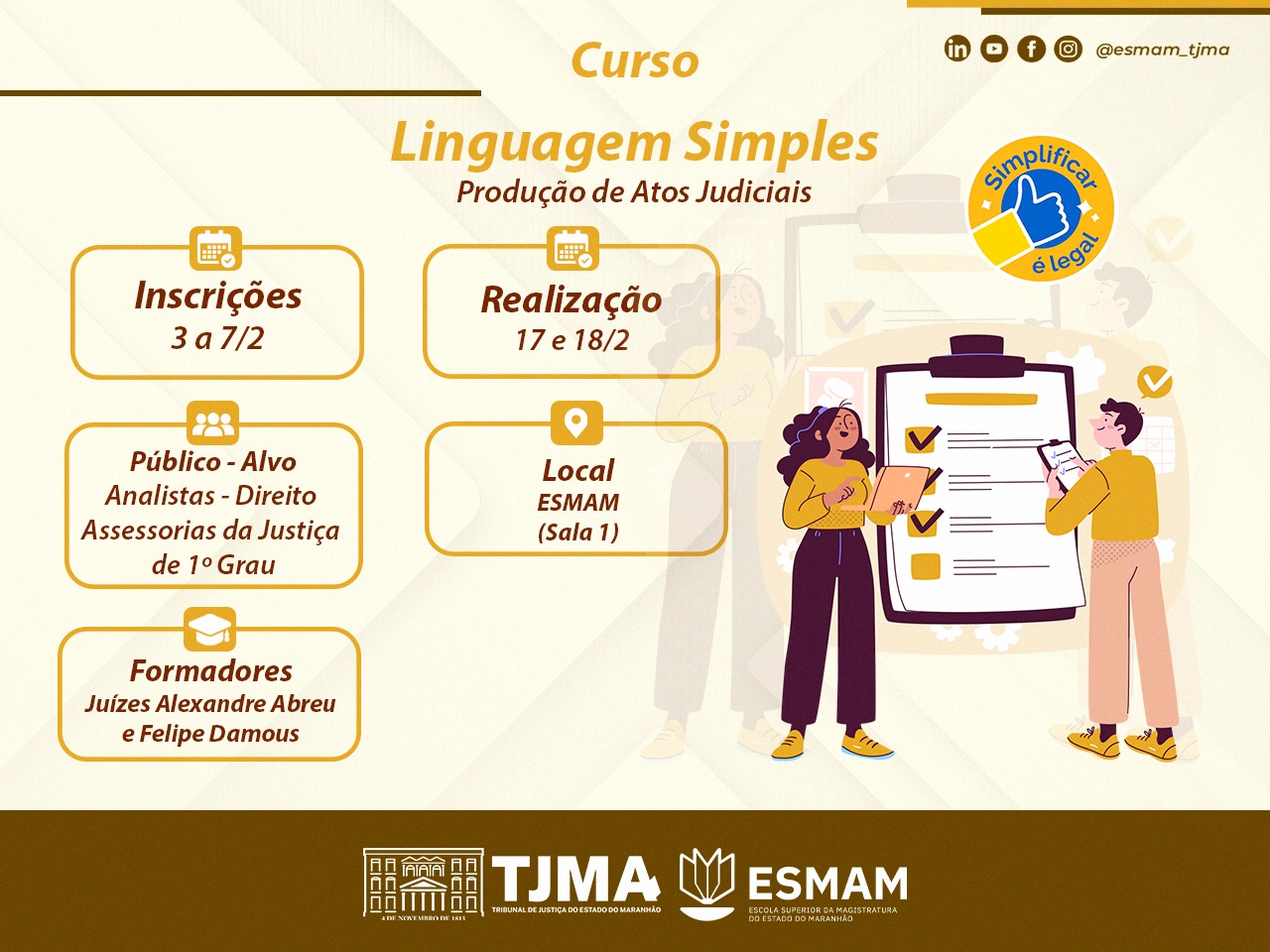 Imagem de cartaz virtual sobre oficina "Linguagem Simples: Produção de Atos Judiciais", com as informações:
Inscrições: 3 a 7/2; Realização: 17 e 18/2; Público-Alvo: Analistas - Direito, Assessorias da Justiça de 1º Grau; Local: ESMAM (Sala 1); Formadores: Juízes Alexandre Abreu e Felipe Damous. Há um selo com a frase "Simplificar é legal" e ícones de redes sociais no canto superior direito. Na parte inferior, há os logotipos do TJMA (Tribunal de Justiça do Estado do Maranhão) e da ESMAM (Escola Superior da Magistratura do Estado do Maranhão).