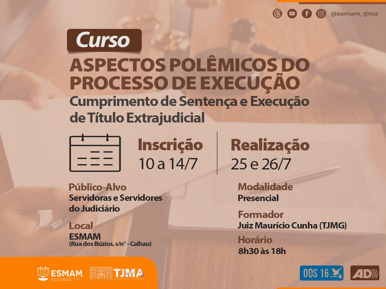 imagem gráfica retangular. fotografia de fundo que mostra mãos de duas pessoas, a da direita segura um malhete e a da esquerda segura um documento e aponta para algo no papel com uma caneta. transparência marrom destaca informações em primeiro plano. curso Aspectos Polêmicos do Processo de Execução: cumprimento de sentença e execução de título extrajudicial. inscrições de dez a catorze de julho, realização 25 e 26 de julho. público-alvo servidoras e servidores, formador professor maurício cunha (tjmg), local esmam, horário das oito e trinta às dezoito horas. no rodapé as marcas da ESMAM, do tjma, da audiodescrição e do ods 16.