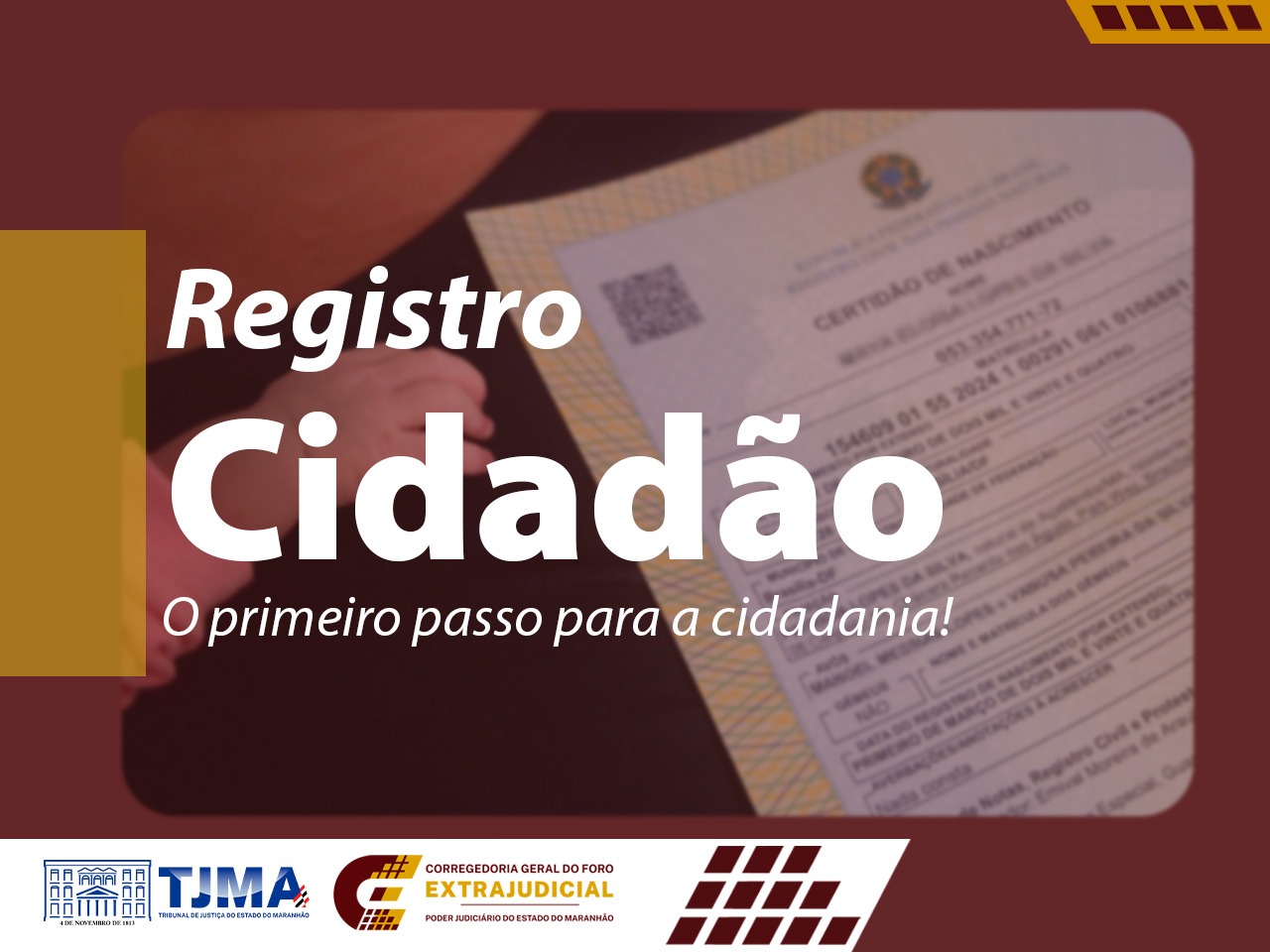 Imagem mostra foto em segundo plano, com uma mão sobre uma certidão de nascimento, o que remete ao acesso ao documento básico de cidadania. Filtro aplicado com efeito transparente em vermelho grená. Em destaque o texto Registro Cidadão, o primeiro passo para a cidadania. Rodapé com as marcas do TJMA e COGEX.